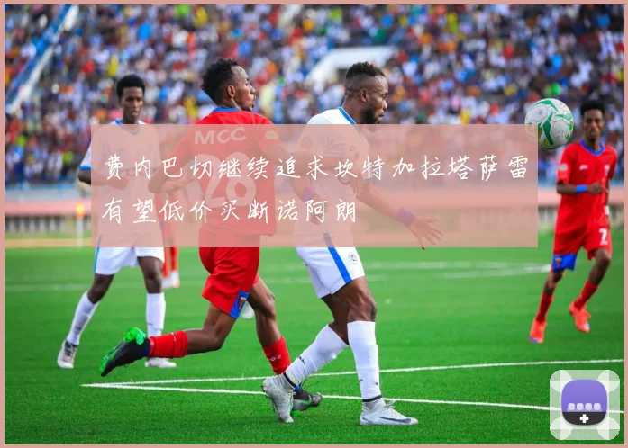 费内巴切继续追求坎特加拉塔萨雷有望低价买断诺阿朗