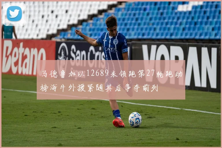 马德鲁加以12689米领跑第27轮跑动榜海牛外援紧随其后争夺前列