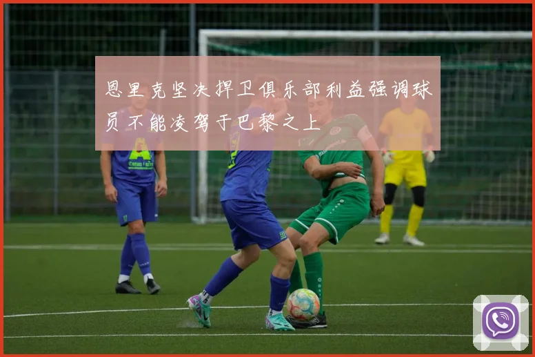 恩里克坚决捍卫俱乐部利益强调球员不能凌驾于巴黎之上