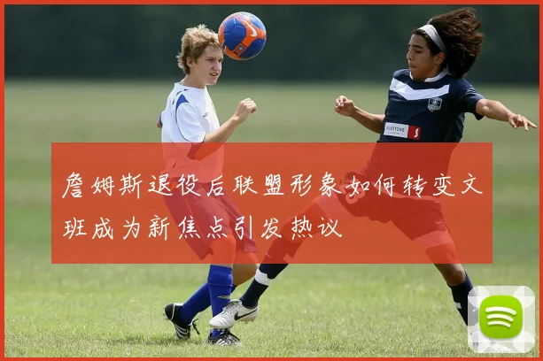 詹姆斯退役后联盟形象如何转变文班成为新焦点引发热议