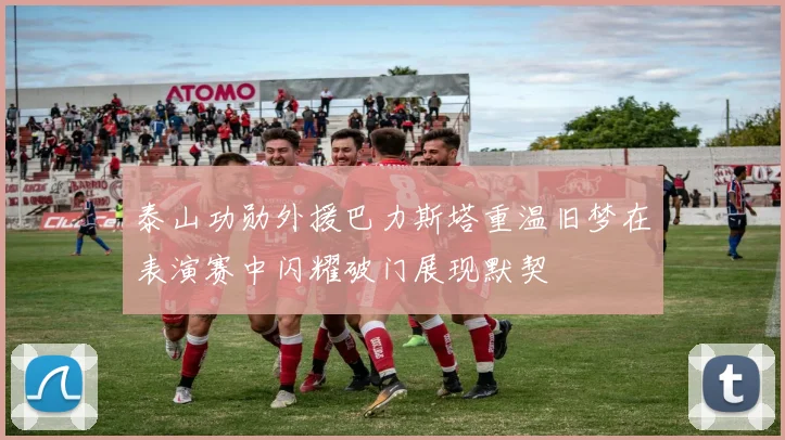 泰山功勋外援巴力斯塔重温旧梦在表演赛中闪耀破门展现默契