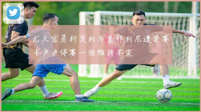 尤文官员科莫利与基耶利尼遭禁赛卡卢卢停赛一场维持不变