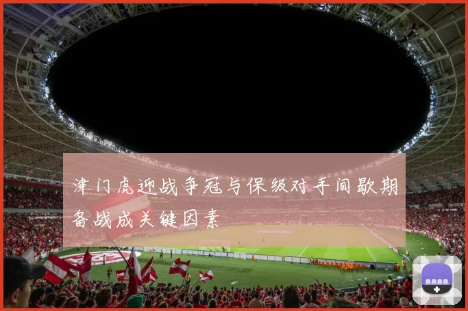 津门虎迎战争冠与保级对手间歇期备战成关键因素