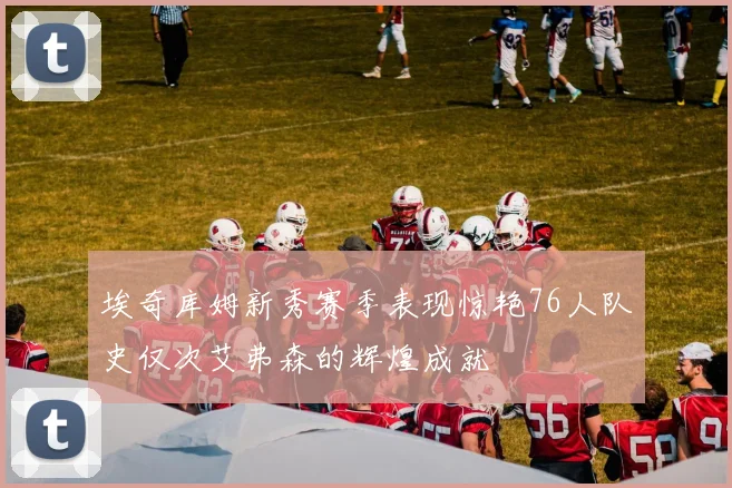 埃奇库姆新秀赛季表现惊艳76人队史仅次艾弗森的辉煌成就