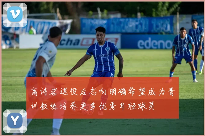高诗岩退役后志向明确希望成为青训教练培养更多优秀年轻球员