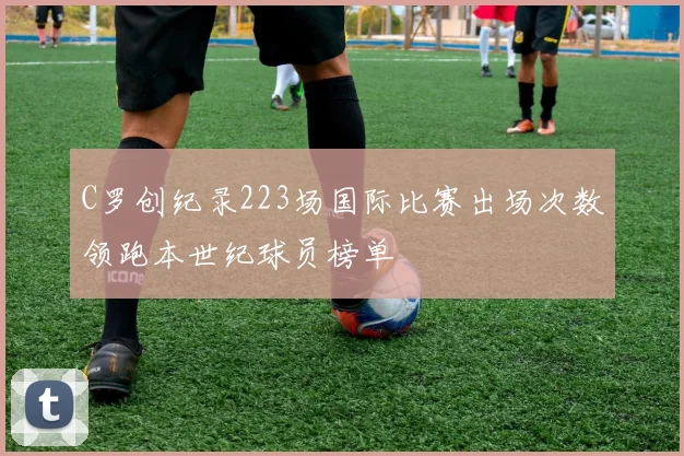 C罗创纪录223场国际比赛出场次数领跑本世纪球员榜单