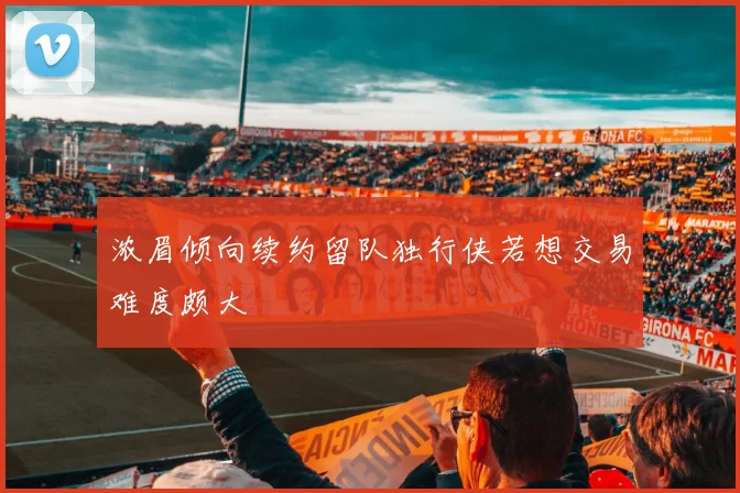浓眉倾向续约留队独行侠若想交易难度颇大
