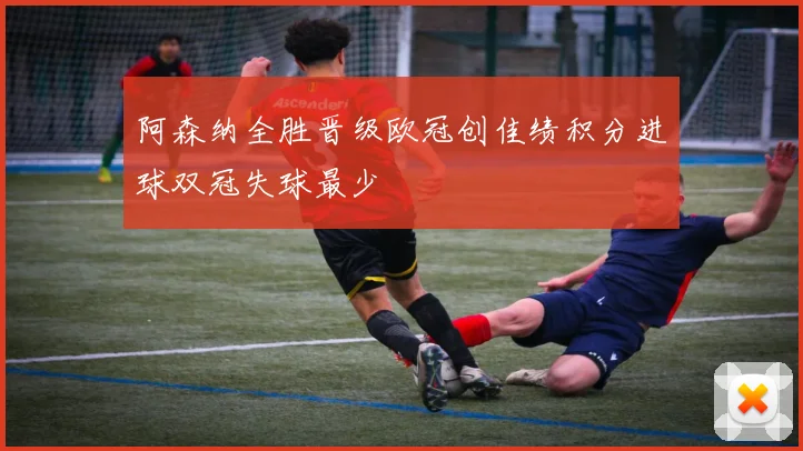 阿森纳全胜晋级欧冠创佳绩积分进球双冠失球最少