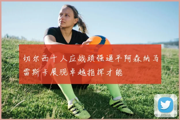 切尔西十人应战顽强逼平阿森纳马雷斯卡展现卓越指挥才能