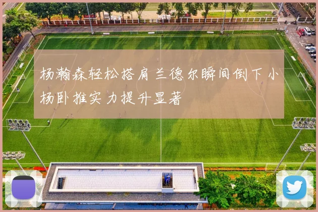 杨瀚森轻松搭肩兰德尔瞬间倒下小杨卧推实力提升显著
