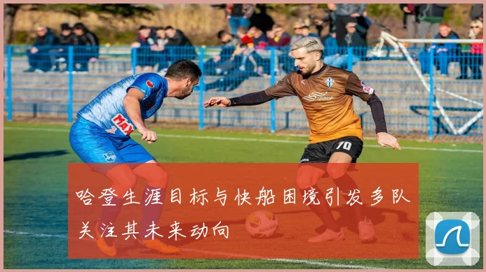 哈登生涯目标与快船困境引发多队关注其未来动向