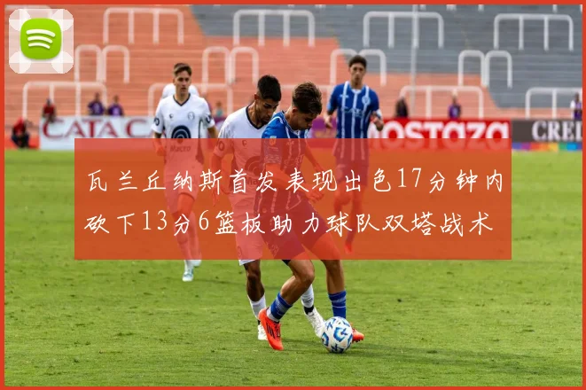 瓦兰丘纳斯首发表现出色17分钟内砍下13分6篮板助力球队双塔战术