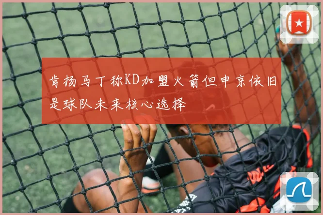 肯扬马丁称KD加盟火箭但申京依旧是球队未来核心选择