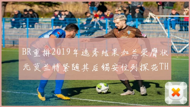 BR重排2019年选秀结果加兰荣膺状元莫兰特紧随其后锡安位列探花THT第30位