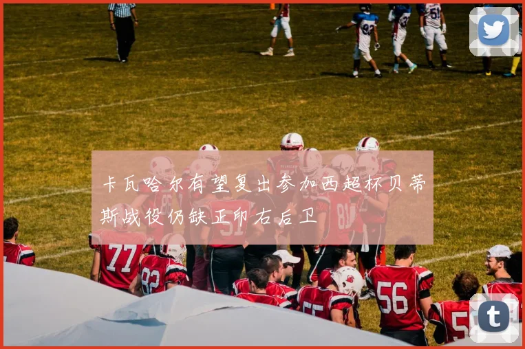 卡瓦哈尔有望复出参加西超杯贝蒂斯战役仍缺正印右后卫