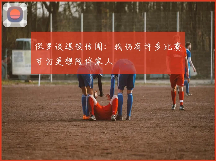 保罗谈退役传闻：我仍有许多比赛可打更想陪伴家人